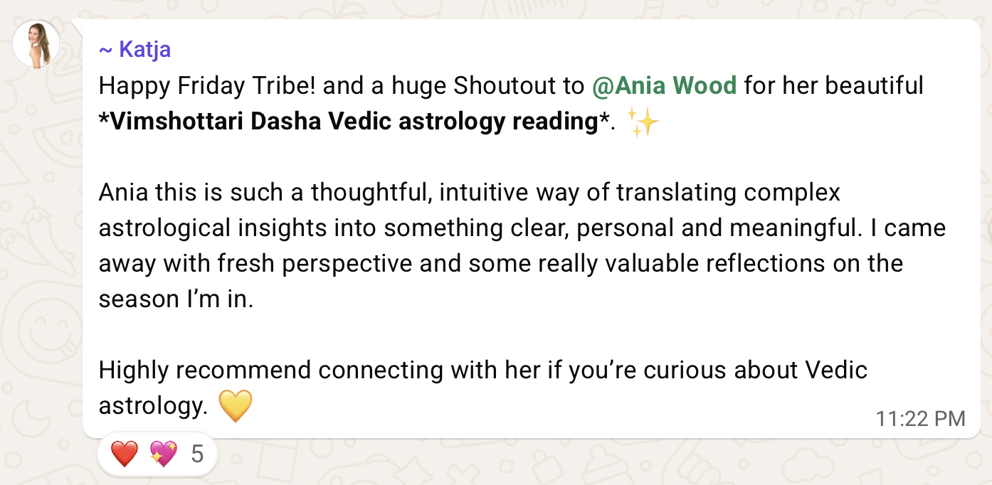 Katja, in a community chat: Happy Friday Tribe! and a huge Shoutout to Ania Wood for her beautiful Vimshottari Dasha Vedic astrology reading. Ania this is such a thoughtful, intuitive way of translating complex astrological insights into something clear, personal and meaningful. I came away with fresh perspective and some really valuable reflections on the season I'm in. Highly recommend connecting with her if you're curious about Vedic astrology.